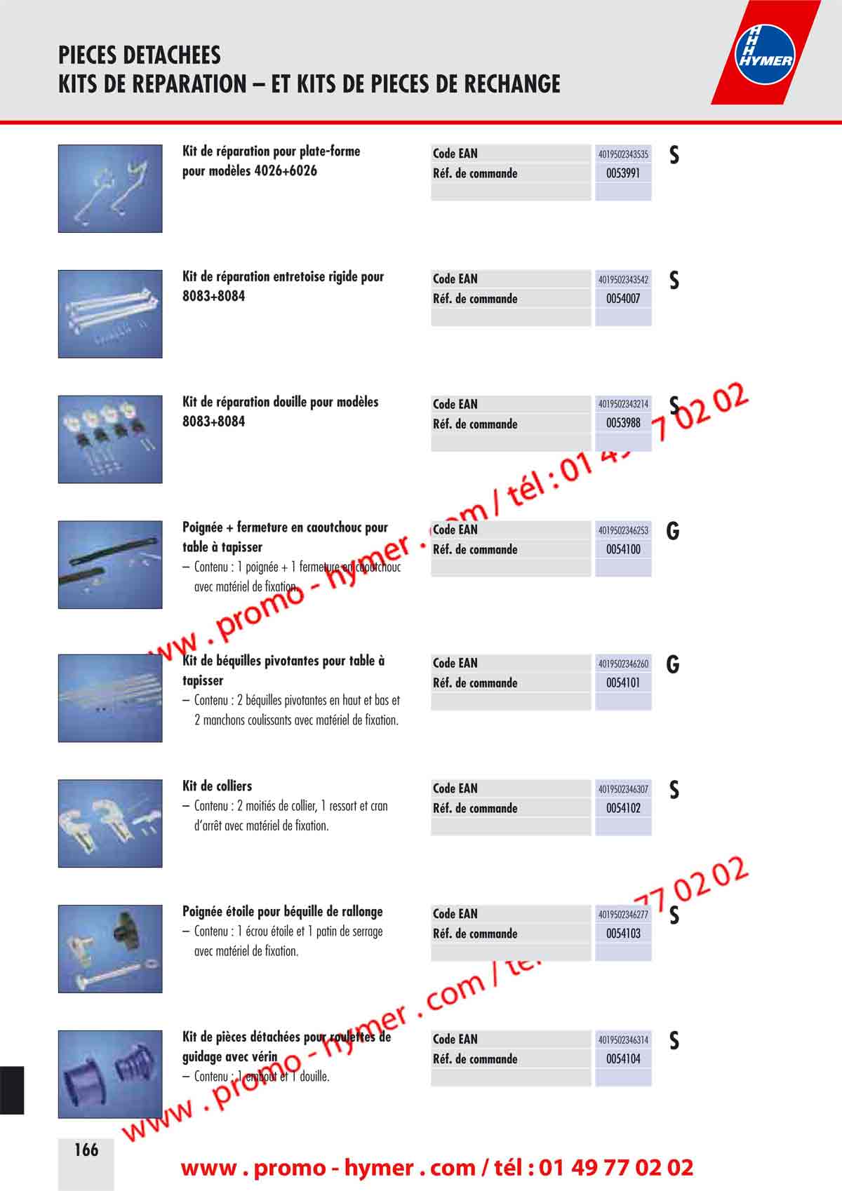 PIECES DETACHEES 
KITS DE REPARATION &ndash; ET KITS DE PIECES DE RECHANGE 


Kit de r&eacute;paration pour plate-forme Code EAN 4019502343535 

S 

pour mod&egrave;les 4026+6026 R&eacute;f. de commande 0053991 


Kit de r&eacute;paration entretoise rigide pour Code EAN 4019502343542 

S 

8083+8084 R&eacute;f. de commande 0054007 


Kit de r&eacute;paration douille pour mod&egrave;les Code EAN 4019502343214 S 
8083+8084 R&eacute;f. de commande 0053988 
Poign&eacute;e + fermeture en caoutchouc pour Code EAN 4019502346253 G 
table &agrave; tapisser R&eacute;f. de commande 0054100 
&ndash; Contenu : 1 poign&eacute;e + 1 fermeture en caoutchouc 
avec mat&eacute;riel de fixation. 
Kit de b&eacute;quilles pivotantes pour table &agrave; Code EAN 4019502346260 G 
tapisser R&eacute;f. de commande 0054101 
&ndash; Contenu : 2 b&eacute;quilles pivotantes en haut et bas et 
2 manchons coulissants avec mat&eacute;riel de fixation. 
Kit de colliers Code EAN 4019502346307 S 
&ndash; Contenu : 2 moiti&eacute;s de collier, 1 ressort et cran R&eacute;f. de commande 0054102 
d&lsquo;arr&ecirc;t avec mat&eacute;riel de fixation. 
Poign&eacute;e &eacute;toile pour b&eacute;quille de rallonge Code EAN 4019502346277 S 
&ndash; Contenu : 1 &eacute;crou &eacute;toile et 1 patin de serrage R&eacute;f. de commande 0054103 
avec mat&eacute;riel de fixation. 


Kit de pi&egrave;ces d&eacute;tach&eacute;es pour roulettes 

guidage avec v&eacute;rin R&eacute;f. de commande 0054104 

&ndash; Contenu : 1 embout et 1 douille. 